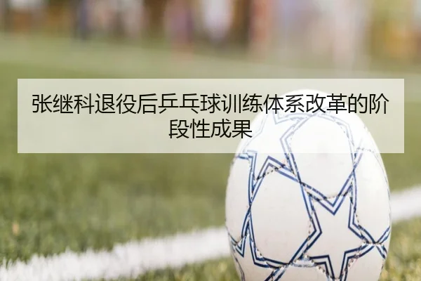 张继科退役后乒乓球训练体系改革的阶段性成果