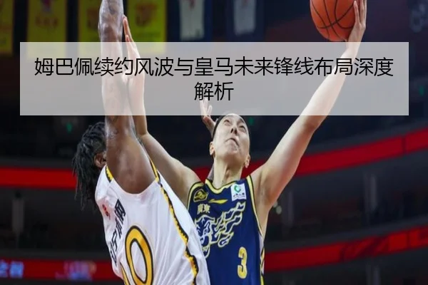姆巴佩续约风波与皇马未来锋线布局深度解析